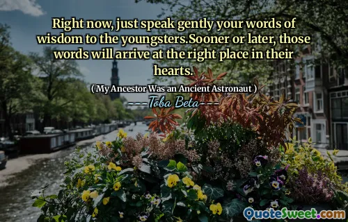 Right now, just speak gently your words of wisdom to the youngsters.Sooner or later, those words will arrive at the right place in their hearts.