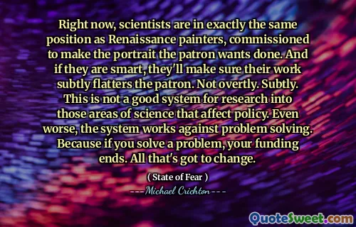 Právě teď jsou vědci ve stejném pozici jako renesanční malíři, pověření, aby portrét chtěl, aby patron udělal. A pokud jsou chytří, zajistí, aby jejich práce jemně lichotila patrona. Ne zjevně. Jemně. Nejedná se o dobrý systém pro výzkum těchto oblastí vědy, které ovlivňují politiku. Ještě horší je, že systém funguje proti řešení problémů. Protože pokud vyřešíte problém, vaše financování končí. Všechno, co se musí změnit.