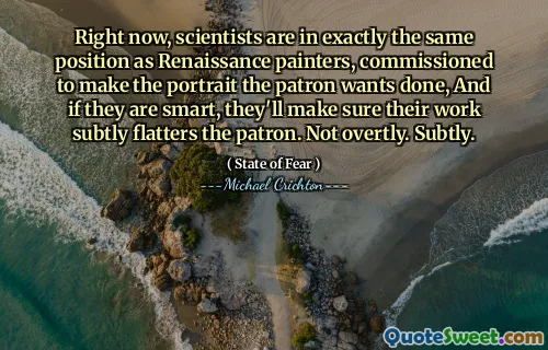 Right now, scientists are in exactly the same position as Renaissance painters, commissioned to make the portrait the patron wants done, And if they are smart, they'll make sure their work subtly flatters the patron. Not overtly. Subtly.