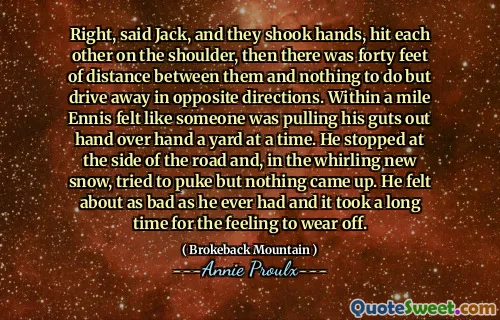 对，杰克说，他们握手，互相撞到肩膀上，然后他们之间有40英尺的距离，除了朝相反的方向开车外，别无他法。在英里内，恩尼斯（Ennis）感觉就像有人一次将他的肠子伸到院子里一样。他在路边停了下来，在旋转的新雪中试图呕吐，但什么都没有。他感觉像以往一样糟糕，花了很长时间才能使这种感觉磨损。