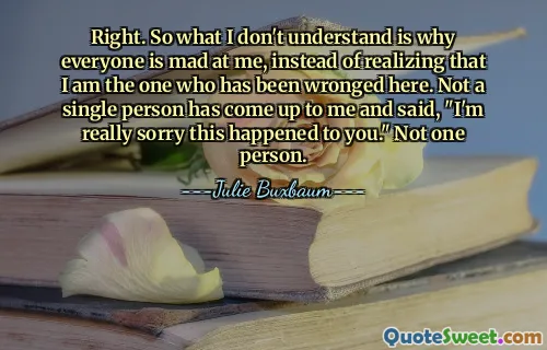 Right. So what I don't understand is why everyone is mad at me, instead of realizing that I am the one who has been wronged here. Not a single person has come up to me and said, "I'm really sorry this happened to you." Not one person.