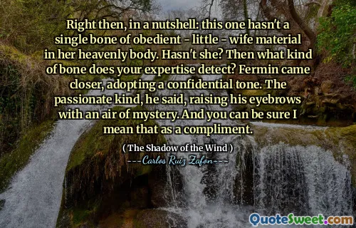Right then, in a nutshell: this one hasn't a single bone of obedient - little - wife material in her heavenly body. Hasn't she? Then what kind of bone does your expertise detect? Fermin came closer, adopting a confidential tone. The passionate kind, he said, raising his eyebrows with an air of mystery. And you can be sure I mean that as a compliment.