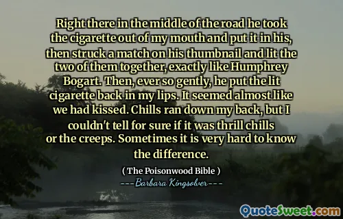 Right there in the middle of the road he took the cigarette out of my mouth and put it in his, then struck a match on his thumbnail and lit the two of them together, exactly like Humphrey Bogart. Then, ever so gently, he put the lit cigarette back in my lips. It seemed almost like we had kissed. Chills ran down my back, but I couldn't tell for sure if it was thrill chills or the creeps. Sometimes it is very hard to know the difference.