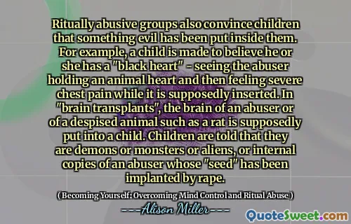 Ritually abusive groups also convince children that something evil has been put inside them. For example, a child is made to believe he or she has a "black heart" - seeing the abuser holding an animal heart and then feeling severe chest pain while it is supposedly inserted. In "brain transplants", the brain of an abuser or of a despised animal such as a rat is supposedly put into a child. Children are told that they are demons or monsters or aliens, or internal copies of an abuser whose "seed" has been implanted by rape.