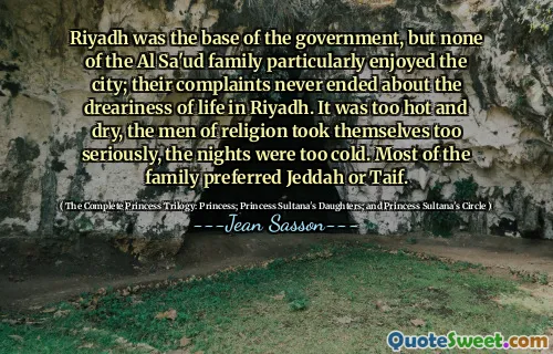 Riyadh was the base of the government, but none of the Al Sa'ud family particularly enjoyed the city; their complaints never ended about the dreariness of life in Riyadh. It was too hot and dry, the men of religion took themselves too seriously, the nights were too cold. Most of the family preferred Jeddah or Taif.