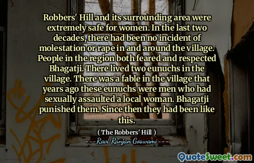 Robbers' Hill and its surrounding area were extremely safe for women. In the last two decades, there had been no incident of molestation or rape in and around the village. People in the region both feared and respected Bhagatji. There lived two eunuchs in the village. There was a fable in the village that years ago these eunuchs were men who had sexually assaulted a local woman. Bhagatji punished them. Since then they had been like this.