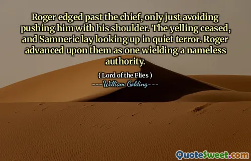 Roger edged past the chief, only just avoiding pushing him with his shoulder. The yelling ceased, and Samneric lay looking up in quiet terror. Roger advanced upon them as one wielding a nameless authority.