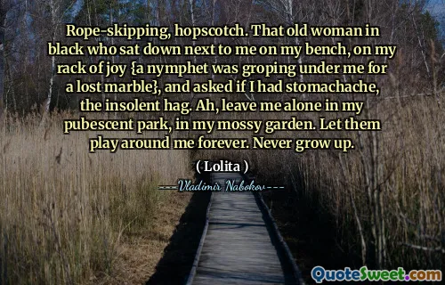 Rope-skipping, hopscotch. That old woman in black who sat down next to me on my bench, on my rack of joy {a nymphet was groping under me for a lost marble}, and asked if I had stomachache, the insolent hag. Ah, leave me alone in my pubescent park, in my mossy garden. Let them play around me forever. Never grow up.