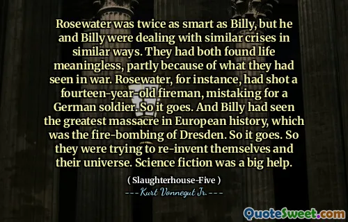 Rosewater was twice as smart as Billy, but he and Billy were dealing with similar crises in similar ways. They had both found life meaningless, partly because of what they had seen in war. Rosewater, for instance, had shot a fourteen-year-old fireman, mistaking for a German soldier. So it goes. And Billy had seen the greatest massacre in European history, which was the fire-bombing of Dresden. So it goes. So they were trying to re-invent themselves and their universe. Science fiction was a big help.