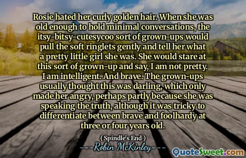 Rosie hated her curly golden hair. When she was old enough to hold minimal conversations, the itsy-bitsy-cutesycoo sort of grown-ups would pull the soft ringlets gently and tell her what a pretty little girl she was. She would stare at this sort of grown-up and say, I am not pretty. I am intelligent. And brave. The grown-ups usually thought this was darling, which only made her angry, perhaps partly because she was speaking the truth, although it was tricky to differentiate between brave and foolhardy at three or four years old.