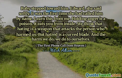 Ruby stepped toward him. Edward, she said softly. It was the first time she had called him by name. Learn this from me. Holding anger is a poison. It eats you from inside. We think that hating is a weapon that attacks the person who harmed us. But hatred is a curved blade. And the harm we do, we do to ourselves.