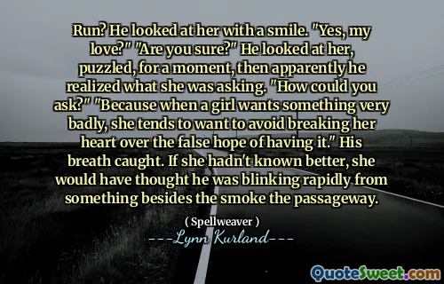 Run? He looked at her with a smile. "Yes, my love?" "Are you sure?" He looked at her, puzzled, for a moment, then apparently he realized what she was asking. "How could you ask?" "Because when a girl wants something very badly, she tends to want to avoid breaking her heart over the false hope of having it." His breath caught. If she hadn't known better, she would have thought he was blinking rapidly from something besides the smoke the passageway.