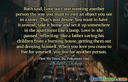 قالت روث ، الحب لا يريد فقط شخص آخر بالطريقة التي تريد امتلاكها كائنًا تراه في المتجر. هذه مجرد رغبة. تريد أن تتجول ، خذها إلى المنزل وقم بإعدادها في مكان ما في الشقة مثل المصباح. توقف الحب مؤقتًا ، مما يعكس الأب الذي ينقذ أولاده من منزل محترق ، ويخرجهم وينكر نفسه. عندما تحبك تتوقف عن العيش لنفسك ؛ أنت تعيش من أجل شخص آخر.