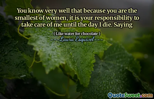 You know very well that because you are the smallest of women, it is your responsibility to take care of me until the day I die. Saying