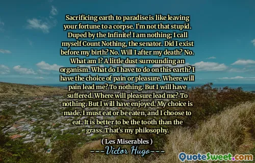 Sacrificing earth to paradise is like leaving your fortune to a corpse. I'm not that stupid. Duped by the Infinite! I am nothing; I call myself Count Nothing, the senator. Did I exist before my birth? No. Will I after my death? No. What am I? A little dust surrounding an organism. What do I have to do on this earth? I have the choice of pain or pleasure. Where will pain lead me? To nothing. But I will have suffered. Where will pleasure lead me? To nothing. But I will have enjoyed. My choice is made. I must eat or be eaten, and I choose to eat. It is better to be the tooth than the grass. That's my philosophy.