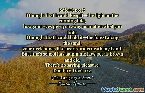 Safe Deposit
I thought that I could keep it—the light on the running tide,
how your eyes give you away no matter what you hide.
I thought that I could hold it—the forest along the sand,
your neck bones like pearls underneath my hand.
But time's school has taught me how petals brown and die.
There's no saving pleasure.
Don't try. Don't try.