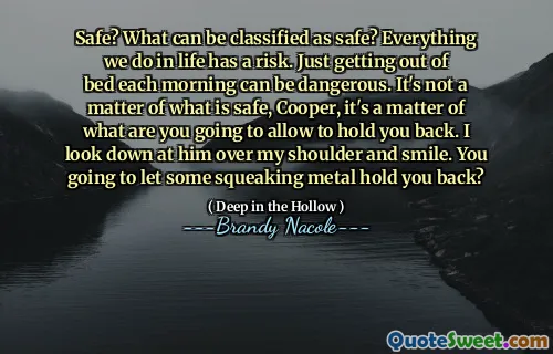 Safe? What can be classified as safe? Everything we do in life has a risk. Just getting out of bed each morning can be dangerous. It's not a matter of what is safe, Cooper, it's a matter of what are you going to allow to hold you back. I look down at him over my shoulder and smile. You going to let some squeaking metal hold you back?