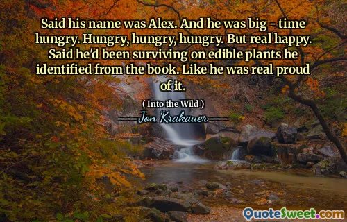Said his name was Alex. And he was big - time hungry. Hungry, hungry, hungry. But real happy. Said he'd been surviving on edible plants he identified from the book. Like he was real proud of it.