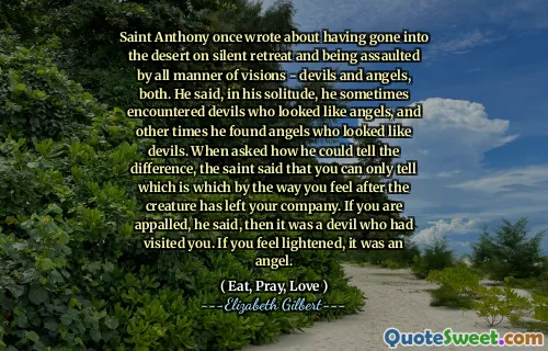 Saint Anthony once wrote about having gone into the desert on silent retreat and being assaulted by all manner of visions - devils and angels, both. He said, in his solitude, he sometimes encountered devils who looked like angels, and other times he found angels who looked like devils. When asked how he could tell the difference, the saint said that you can only tell which is which by the way you feel after the creature has left your company. If you are appalled, he said, then it was a devil who had visited you. If you feel lightened, it was an angel.