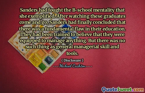 Sanders had fought the B-school mentality that she exemplified. After watching these graduates come and go, Sanders had finally concluded that there was a fundamental flaw in their education. They had been trained to believe that they were equipped to manage anything. But there was no such thing as general managerial skill and tools.