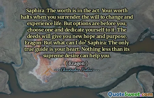 Saphira: The worth is in the act. Your worth halts when you surrender the will to change and experience life. But options are before you; choose one and dedicate yourself to it. The deeds will give you new hope and purpose. Eragon: But what can I do? Saphira: The only true guide is your heart. Nothing less than its supreme desire can help you.