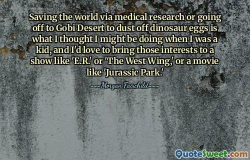 Saving the world via medical research or going off to Gobi Desert to dust off dinosaur eggs is what I thought I might be doing when I was a kid, and I'd love to bring those interests to a show like 'E.R.' or 'The West Wing,' or a movie like 'Jurassic Park.'