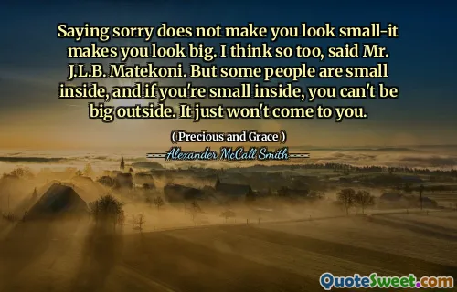 Saying sorry does not make you look small-it makes you look big. I think so too, said Mr. J.L.B. Matekoni. But some people are small inside, and if you're small inside, you can't be big outside. It just won't come to you.