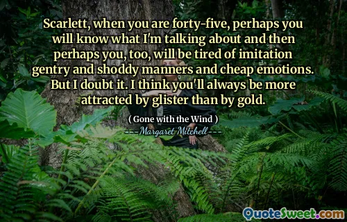 Scarlett, when you are forty-five, perhaps you will know what I'm talking about and then perhaps you, too, will be tired of imitation gentry and shoddy manners and cheap emotions. But I doubt it. I think you'll always be more attracted by glister than by gold.