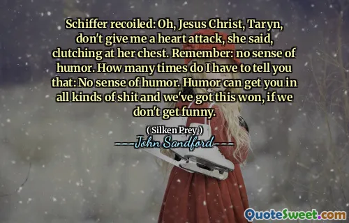 Schiffer recoiled: Oh, Jesus Christ, Taryn, don't give me a heart attack, she said, clutching at her chest. Remember: no sense of humor. How many times do I have to tell you that: No sense of humor. Humor can get you in all kinds of shit and we've got this won, if we don't get funny.
