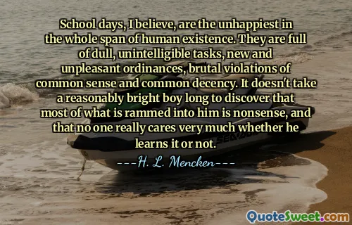 School days, I believe, are the unhappiest in the whole span of human existence. They are full of dull, unintelligible tasks, new and unpleasant ordinances, brutal violations of common sense and common decency. It doesn't take a reasonably bright boy long to discover that most of what is rammed into him is nonsense, and that no one really cares very much whether he learns it or not.