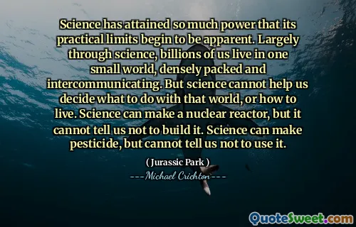 과학은 너무 많은 힘을 얻었으므로 실질적인 한계가 분명해지기 시작했습니다. 과학을 통해 수십억 명의 사람들이 하나의 작은 세상에 살고 밀도가 높아지고 의사 소통을합니다. 그러나 과학은 우리가 그 세상에서 무엇을 해야하는지 또는 사는 방법을 결정하는 데 도움이 될 수 없습니다. 과학은 원자로를 만들 수 있지만, 그것을 구축하지 말라고 말할 수는 없습니다. 과학은 살충제를 만들 수 있지만 사용하지 말라고 말할 수는 없습니다.