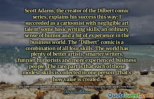 Scott Adams, creatorul seriei de benzi desenate Dilbert, explică succesul său în acest fel: am reușit ca caricaturist cu talent de artă neglijabil, unele abilități de scriere de bază, un simț obișnuit al umorului și un pic de experiență în lumea afacerilor. Comicul „Dilbert” este o combinație a tuturor celor patru abilități. Lumea are o mulțime de artiști mai buni, scriitori mai deștepți, umoristi mai amuzanți și oameni de afaceri mai experimentați. Partea rară este că fiecare dintre aceste abilități modeste este colectată la o singură persoană. Așa se creează valoarea.