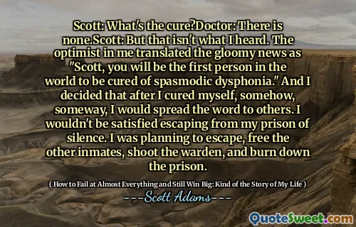 斯科特：治愈了什么？医生：没有。Scott：但这不是我所听到的。我的乐观主义者将令人沮丧的新闻翻译成“斯科特，您将是世界上第一个治愈痉挛性烦躁的人。”我决定在以某种方式治愈自己后，我会把这个词传递给其他人。我不会满意地逃离我的寂静监狱。我打算逃脱，释放其他囚犯，射击监狱长，烧毁监狱。