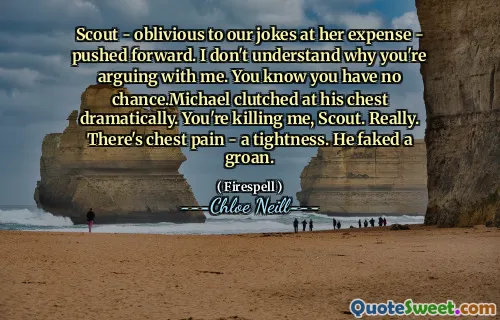 Scout - oblivious to our jokes at her expense - pushed forward. I don't understand why you're arguing with me. You know you have no chance.Michael clutched at his chest dramatically. You're killing me, Scout. Really. There's chest pain - a tightness. He faked a groan.