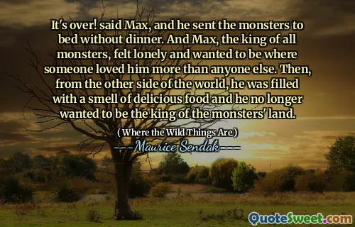 It's over! said Max, and he sent the monsters to bed without dinner. And Max, the king of all monsters, felt lonely and wanted to be where someone loved him more than anyone else. Then, from the other side of the world, he was filled with a smell of delicious food and he no longer wanted to be the king of the monsters' land.