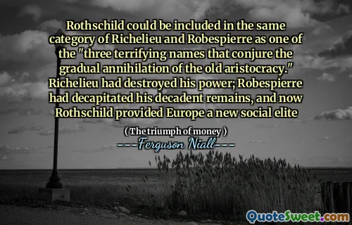 Rothschild could be included in the same category of Richelieu and Robespierre as one of the "three terrifying names that conjure the gradual annihilation of the old aristocracy." Richelieu had destroyed his power; Robespierre had decapitated his decadent remains, and now Rothschild provided Europe a new social elite