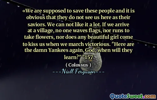 «We are supposed to save these people and it is obvious that they do not see us here as their saviors. We can not like it a lot. If we arrive at a village, no one waves flags, nor runs to take flowers, nor does any beautiful girl come to kiss us when we march victorious. "Here are the damn Yankees again, God, when will they learn?" "157