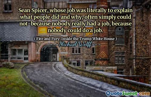 Sean Spicer, whose job was literally to explain what people did and why, often simply could not-because nobody really had a job, because nobody could do a job.