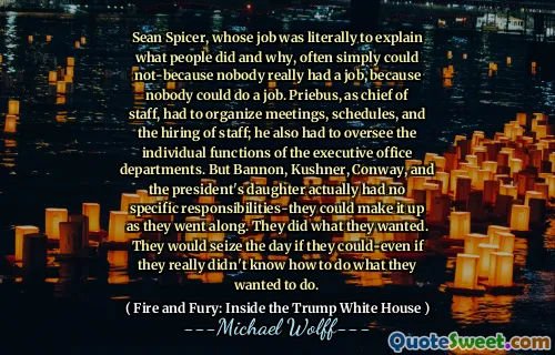 Sean Spicer, whose job was literally to explain what people did and why, often simply could not-because nobody really had a job, because nobody could do a job. Priebus, as chief of staff, had to organize meetings, schedules, and the hiring of staff; he also had to oversee the individual functions of the executive office departments. But Bannon, Kushner, Conway, and the president's daughter actually had no specific responsibilities-they could make it up as they went along. They did what they wanted. They would seize the day if they could-even if they really didn't know how to do what they wanted to do.