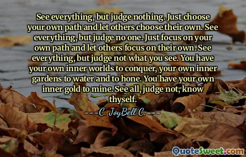 See everything, but judge nothing. Just choose your own path and let others choose their own. See everything, but judge no one. Just focus on your own path and let others focus on their own. See everything, but judge not what you see. You have your own inner worlds to conquer, your own inner gardens to water and to hone. You have your own inner gold to mine. See all, judge not, know thyself.