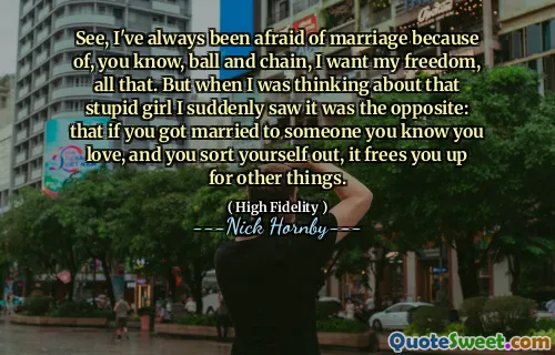 See, I've always been afraid of marriage because of, you know, ball and chain, I want my freedom, all that. But when I was thinking about that stupid girl I suddenly saw it was the opposite: that if you got married to someone you know you love, and you sort yourself out, it frees you up for other things.