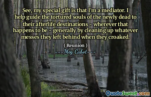 See, my special gift is that I'm a mediator. I help guide the tortured souls of the newly dead to their afterlife destinations - wherever that happens to be - generally by cleaning up whatever messes they left behind when they croaked.