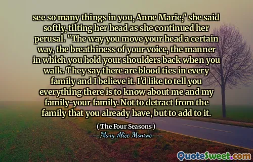 see so many things in you, Anne Marie," she said softly, tilting her head as she continued her perusal. "The way you move your head a certain way, the breathiness of your voice, the manner in which you hold your shoulders back when you walk. They say there are blood ties in every family and I believe it. I'd like to tell you everything there is to know about me and my family-your family. Not to detract from the family that you already have, but to add to it.