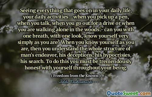 Seeing everything that goes on in your daily life, your daily activities - when you pick up a pen, when you talk, when you go out for a drive or when you are walking alone in the woods - can you with one breath, with one look, know yourself very simply as you are? When you know yourself as you are, then you understand the whole structure of man's endeavor, his deceptions, his hypocrisies, his search. To do this you must be tremendously honest with yourself throughout your being.