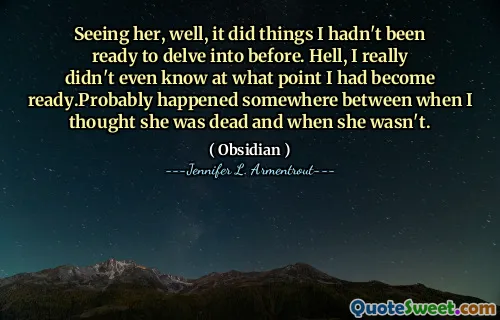 Seeing her, well, it did things I hadn't been ready to delve into before. Hell, I really didn't even know at what point I had become ready.Probably happened somewhere between when I thought she was dead and when she wasn't.