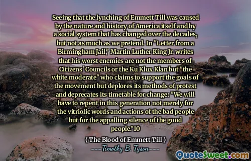 Seeing that the lynching of Emmett Till was caused by the nature and history of America itself and by a social system that has changed over the decades, but not as much as we pretend. In "Letter from a Birmingham Jail," Martin Luther King Jr. writes that his worst enemies are not the members of Citizens' Councils or the Ku Klux Klan but "the white moderate" who claims to support the goals of the movement but deplores its methods of protest and deprecates its timetable for change: "We will have to repent in this generation not merely for the vitriolic words and actions of the bad people but for the appalling silence of the good people."10