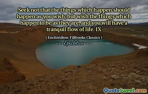 Seek not that the things which happen should happen as you wish; but wish the things which happen to be as they are, and you will have a tranquil flow of life. IX