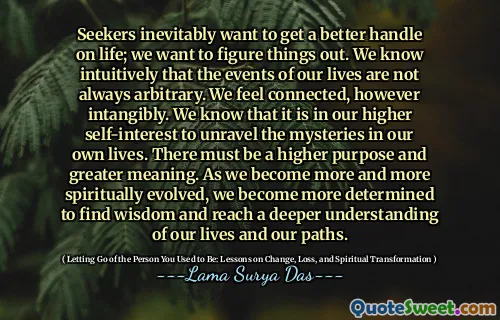 Seekers inevitably want to get a better handle on life; we want to figure things out. We know intuitively that the events of our lives are not always arbitrary. We feel connected, however intangibly. We know that it is in our higher self-interest to unravel the mysteries in our own lives. There must be a higher purpose and greater meaning. As we become more and more spiritually evolved, we become more determined to find wisdom and reach a deeper understanding of our lives and our paths.
