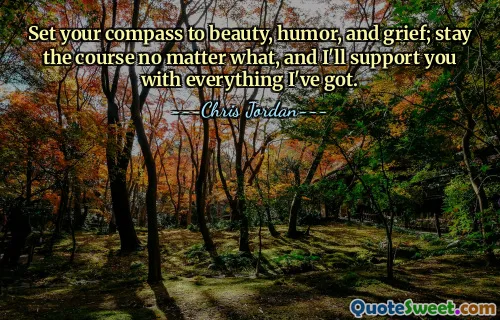 Set your compass to beauty, humor, and grief; stay the course no matter what, and I'll support you with everything I've got.