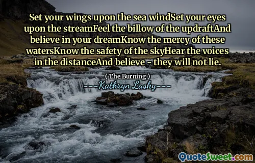Set your wings upon the sea windSet your eyes upon the streamFeel the billow of the updraftAnd believe in your dreamKnow the mercy of these watersKnow the safety of the skyHear the voices in the distanceAnd believe - they will not lie.